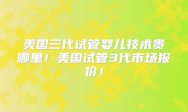 美国三代试管婴儿技术贵哪里！美国试管3代市场报价！
