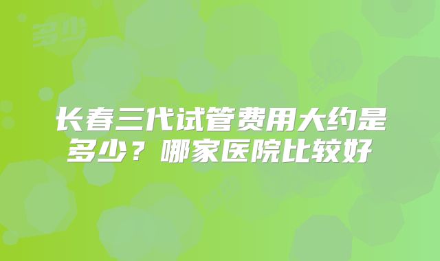 长春三代试管费用大约是多少？哪家医院比较好