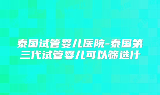 泰国试管婴儿医院-泰国第三代试管婴儿可以筛选什