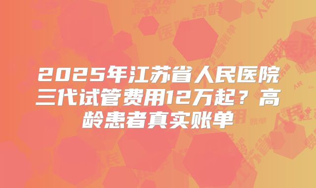 2025年江苏省人民医院三代试管费用12万起?高龄患者真实账单