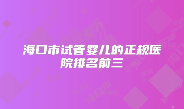 海口市试管婴儿的正规医院排名前三