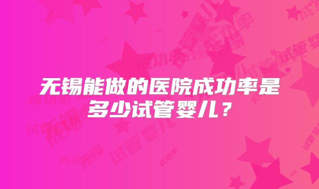 无锡能做的医院成功率是多少试管婴儿？