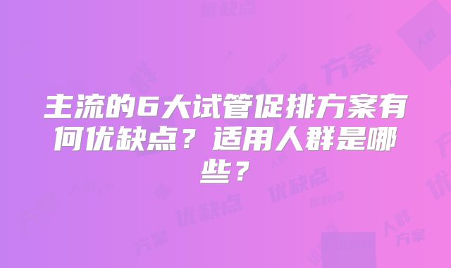 主流的6大试管促排方案有何优缺点？适用人群是哪些？