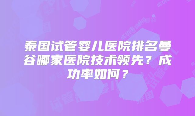 泰国试管婴儿医院排名曼谷哪家医院技术领先？成功率如何？