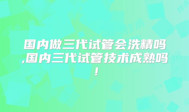 国内做三代试管会洗精吗,国内三代试管技术成熟吗!
