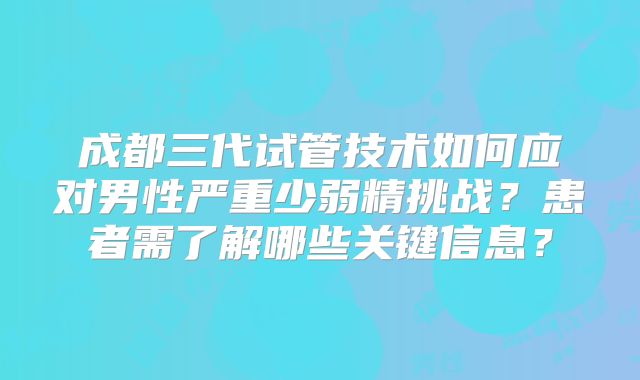 成都三代试管技术如何应对男性严重少弱精挑战？患者需了解哪些关键信息？