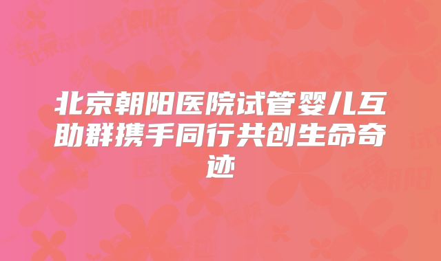 北京朝阳医院试管婴儿互助群携手同行共创生命奇迹