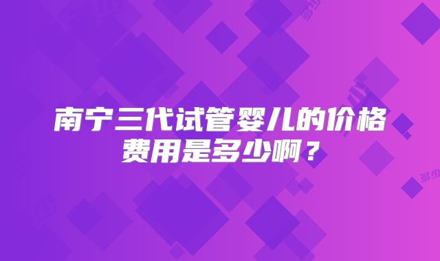 南宁三代试管婴儿的价格费用是多少啊?