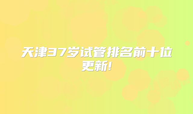 天津37岁试管排名前十位更新!