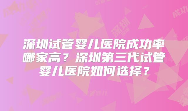深圳试管婴儿医院成功率哪家高？深圳第三代试管婴儿医院如何选择？