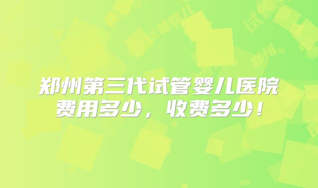 郑州第三代试管婴儿医院费用多少,收费多少!
