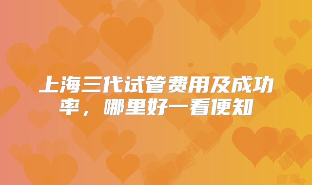 上海三代试管费用及成功率，哪里好一看便知