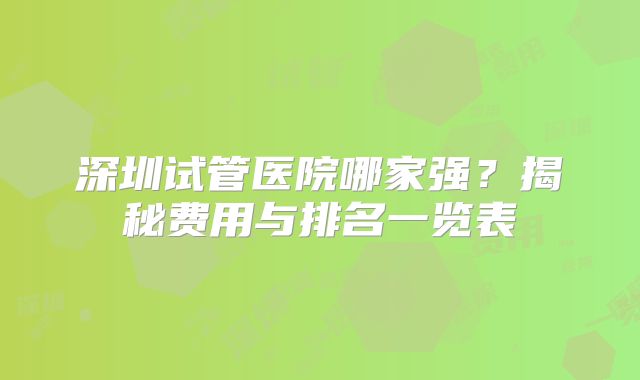 深圳试管医院哪家强？揭秘费用与排名一览表
