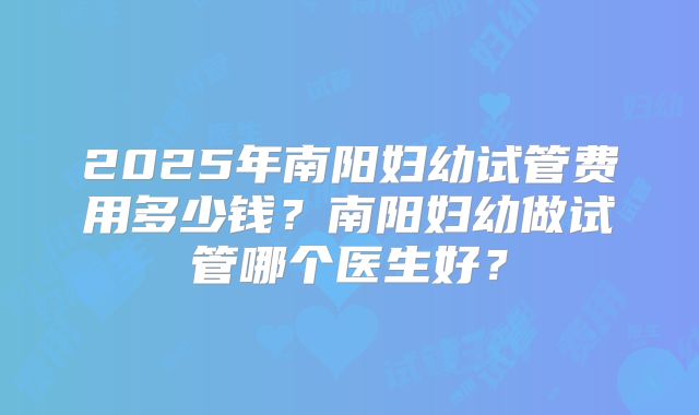 2025年南阳妇幼试管费用多少钱？南阳妇幼做试管哪个医生好？