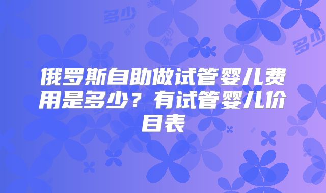 俄罗斯自助做试管婴儿费用是多少？有试管婴儿价目表