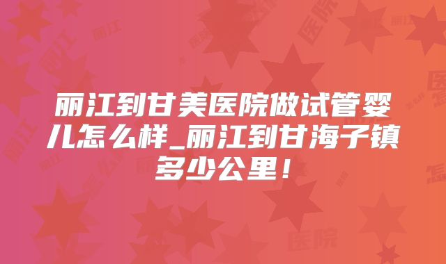 丽江到甘美医院做试管婴儿怎么样_丽江到甘海子镇多少公里！