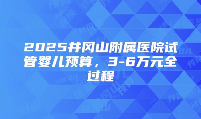 2025井冈山附属医院试管婴儿预算，3-6万元全过程