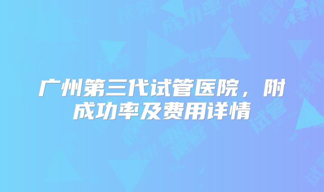 广州第三代试管医院,附成功率及费用详情