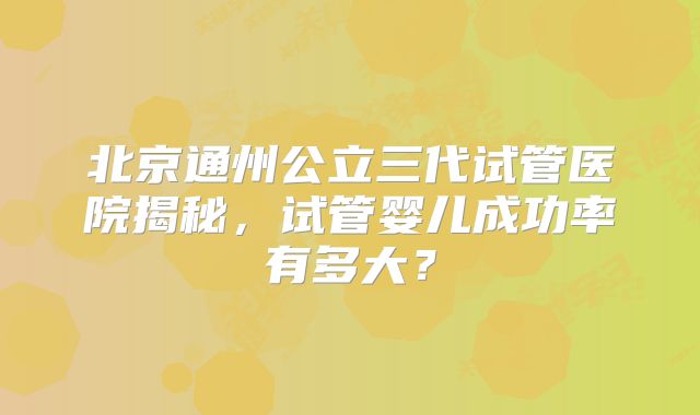 北京通州公立三代试管医院揭秘，试管婴儿成功率有多大？