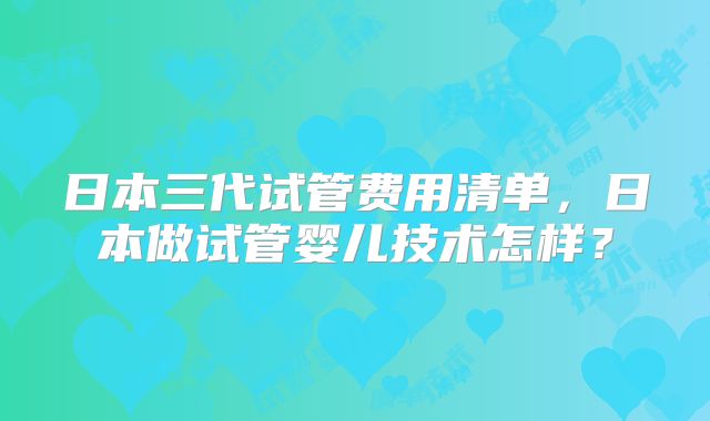 日本三代试管费用清单，日本做试管婴儿技术怎样？