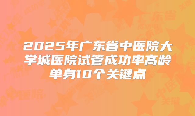 2025年广东省中医院大学城医院试管成功率高龄单身10个关键点