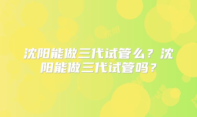 沈阳能做三代试管么？沈阳能做三代试管吗？