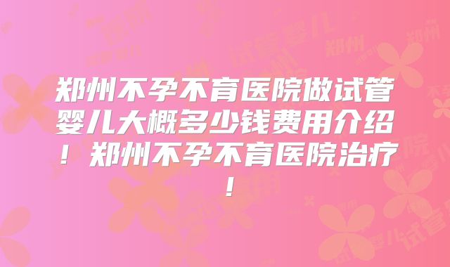 郑州不孕不育医院做试管婴儿大概多少钱费用介绍！郑州不孕不育医院治疗！