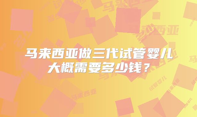 马来西亚做三代试管婴儿大概需要多少钱？