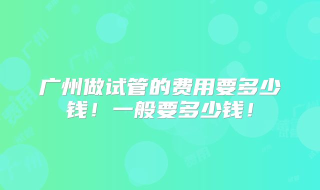 广州做试管的费用要多少钱!一般要多少钱!