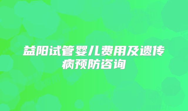 益阳试管婴儿费用及遗传病预防咨询