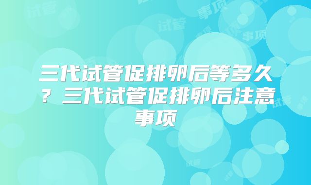 三代试管促排卵后等多久?三代试管促排卵后注意事项