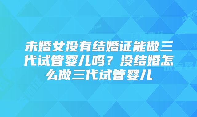 未婚女没有结婚证能做三代试管婴儿吗?没结婚怎么做三代试管婴儿