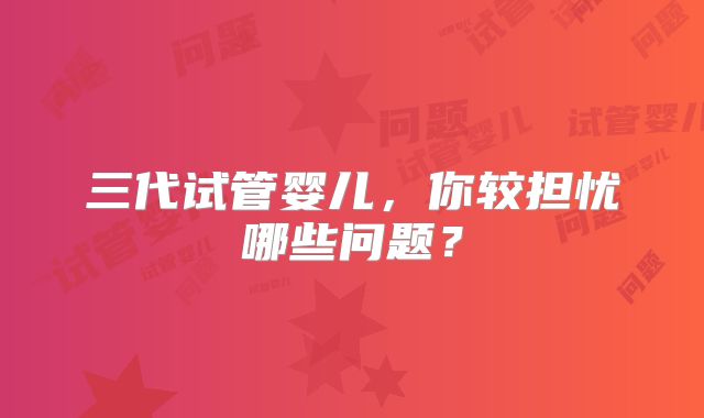 三代试管婴儿，你较担忧哪些问题？