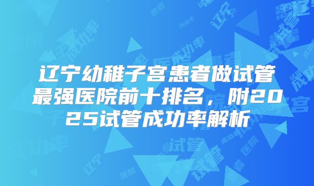 辽宁幼稚子宫患者做试管最强医院前十排名，附2025试管成功率解析