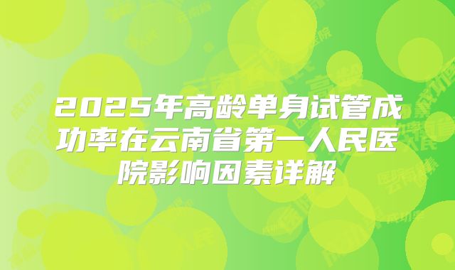 2025年高龄单身试管成功率在云南省第一人民医院影响因素详解
