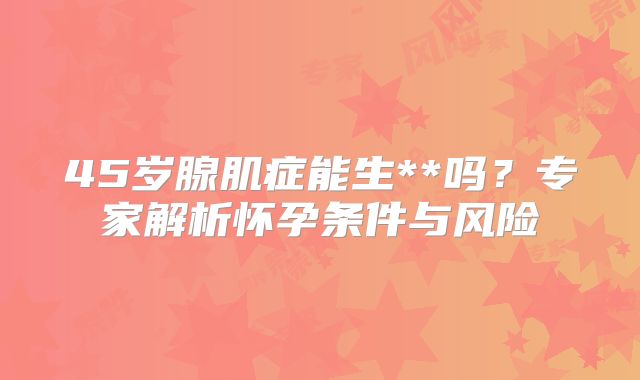 45岁腺肌症能生**吗？专家解析怀孕条件与风险