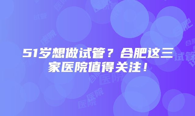 51岁想做试管?合肥这三家医院值得关注!