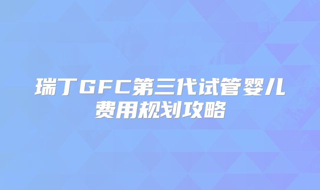 瑞丁GFC第三代试管婴儿费用规划攻略