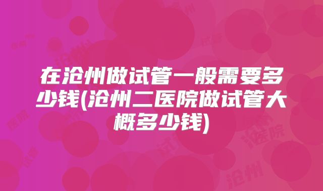 在沧州做试管一般需要多少钱(沧州二医院做试管大概多少钱)