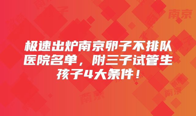 极速出炉南京卵子不排队医院名单，附三子试管生孩子4大条件！