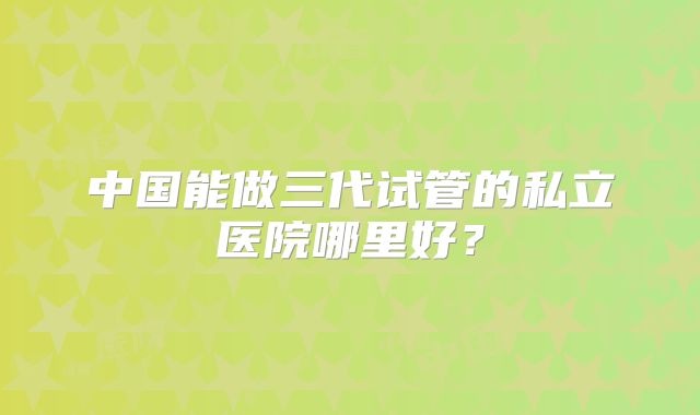 中国能做三代试管的私立医院哪里好？