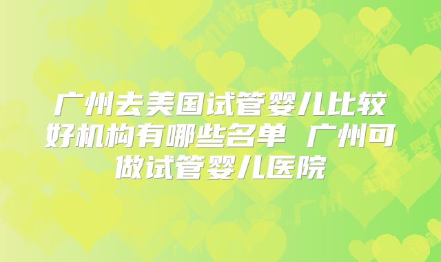 广州去美国试管婴儿比较好机构有哪些名单 广州可做试管婴儿医院