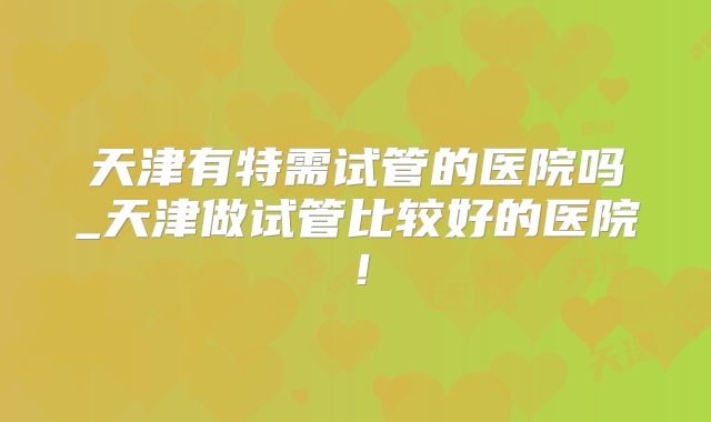天津有特需试管的医院吗_天津做试管比较好的医院！