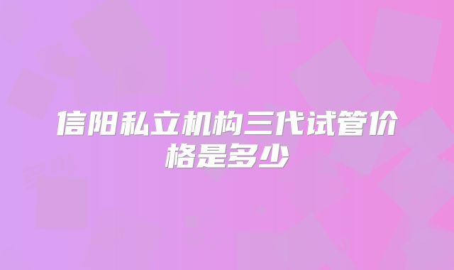 信阳私立机构三代试管价格是多少