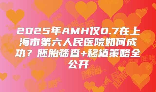 2025年AMH仅0.7在上海市第六人民医院如何成功？胚胎筛查+移植策略全公开