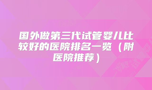 国外做第三代试管婴儿比较好的医院排名一览（附医院推荐）