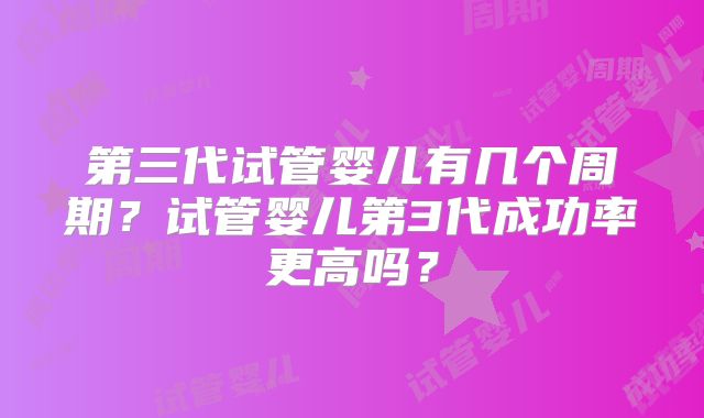 第三代试管婴儿有几个周期?试管婴儿第3代成功率更高吗?