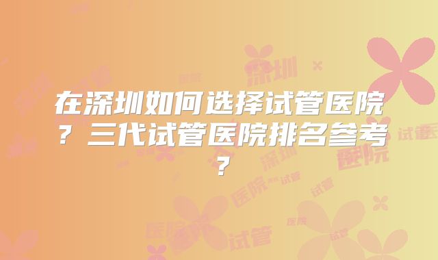 在深圳如何选择试管医院？三代试管医院排名参考？