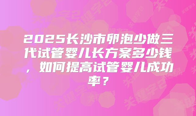 2025长沙市卵泡少做三代试管婴儿长方案多少钱，如何提高试管婴儿成功率？