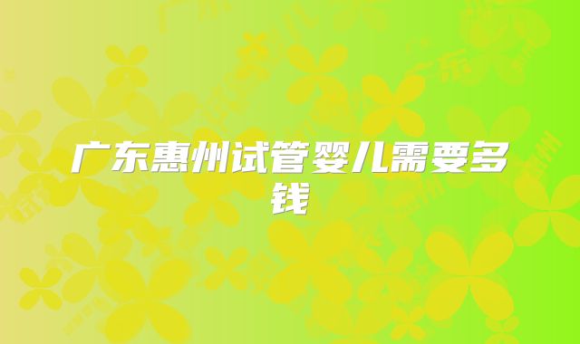 广东惠州试管婴儿需要多钱